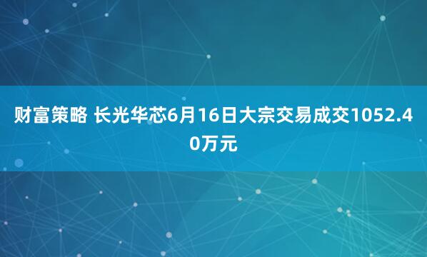 财富策略 长光华芯6月16日大宗交易成交1052.40万元