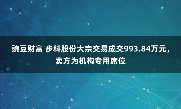 豌豆财富 步科股份大宗交易成交993.84万元，卖方为机构专用席位