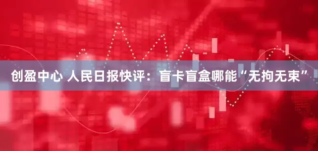 创盈中心 人民日报快评：盲卡盲盒哪能“无拘无束”