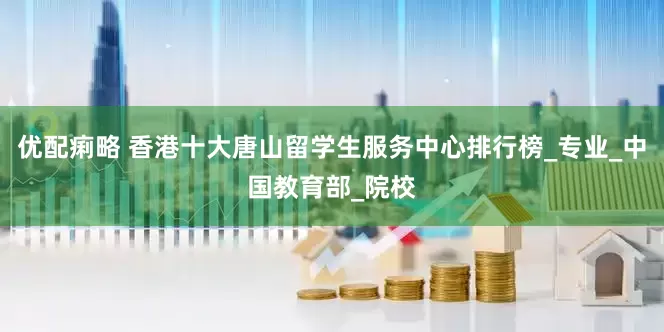 优配痢略 香港十大唐山留学生服务中心排行榜_专业_中国教育部_院校
