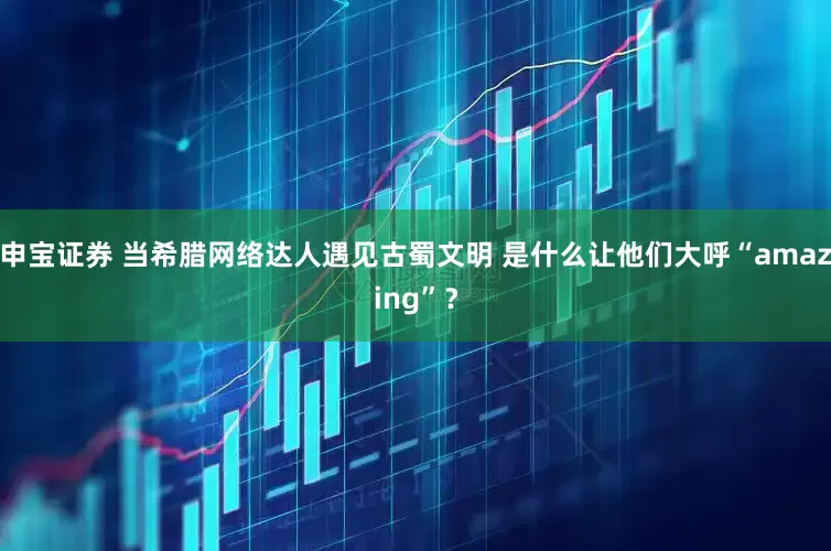 申宝证券 当希腊网络达人遇见古蜀文明 是什么让他们大呼“amazing”？