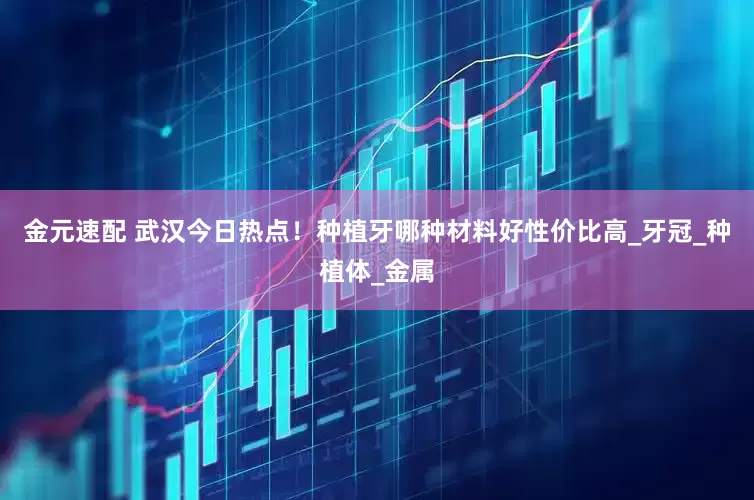 金元速配 武汉今日热点！种植牙哪种材料好性价比高_牙冠_种植体_金属