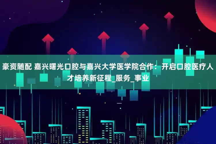 豪资随配 嘉兴曙光口腔与嘉兴大学医学院合作：开启口腔医疗人才培养新征程_服务_事业