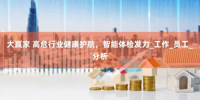 大赢家 高危行业健康护航，智能体检发力_工作_员工_分析