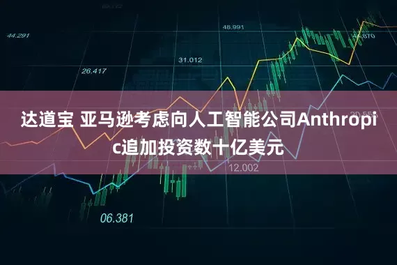 达道宝 亚马逊考虑向人工智能公司Anthropic追加投资数十亿美元