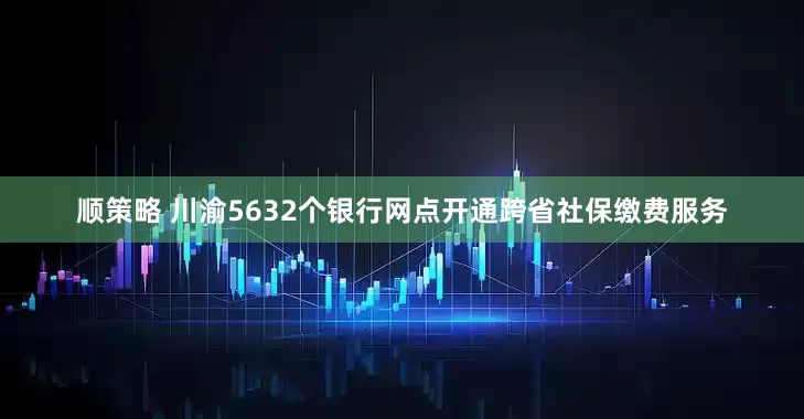 顺策略 川渝5632个银行网点开通跨省社保缴费服务