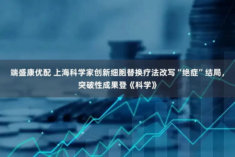 端盛康优配 上海科学家创新细胞替换疗法改写“绝症”结局，突破性成果登《科学》