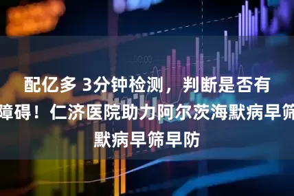 配亿多 3分钟检测，判断是否有认知障碍！仁济医院助力阿尔茨海默病早筛早防