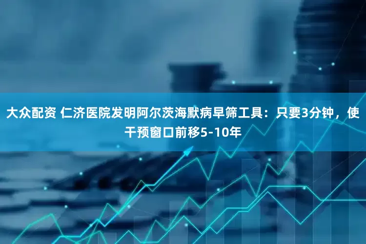 大众配资 仁济医院发明阿尔茨海默病早筛工具：只要3分钟，使干预窗口前移5-10年