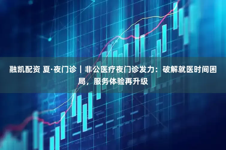 融凯配资 夏·夜门诊｜非公医疗夜门诊发力：破解就医时间困局，服务体验再升级