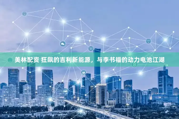 美林配资 狂飙的吉利新能源，与李书福的动力电池江湖