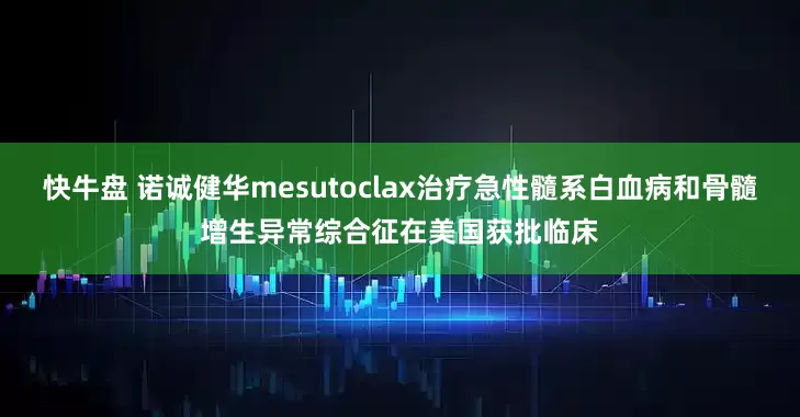 快牛盘 诺诚健华mesutoclax治疗急性髓系白血病和骨髓增生异常综合征在美国获批临床