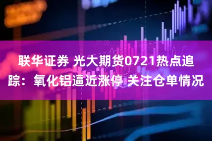 联华证券 光大期货0721热点追踪：氧化铝逼近涨停 关注仓单情况