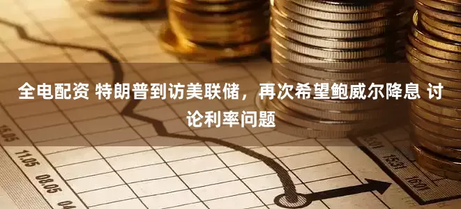 全电配资 特朗普到访美联储，再次希望鲍威尔降息 讨论利率问题