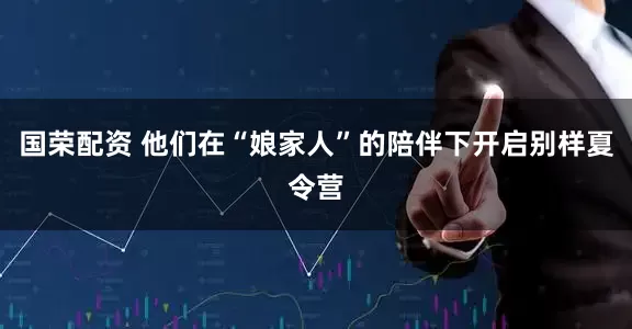 国荣配资 他们在“娘家人”的陪伴下开启别样夏令营