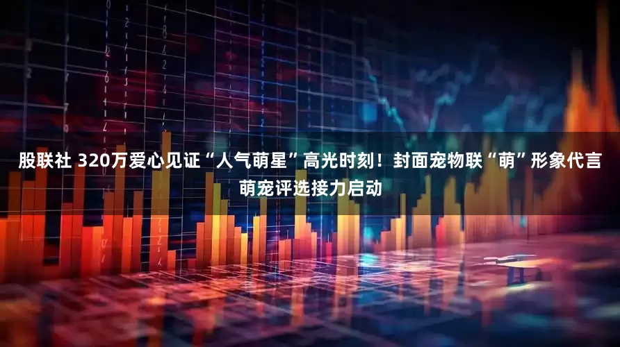 股联社 320万爱心见证“人气萌星”高光时刻！封面宠物联“萌”形象代言萌宠评选接力启动