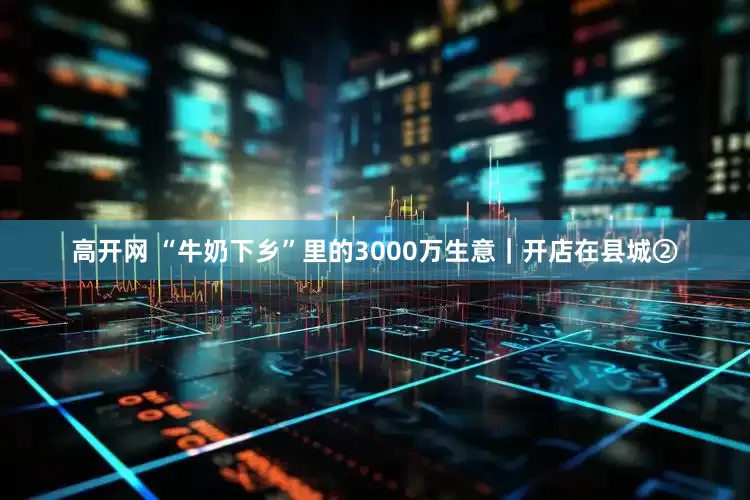 高开网 “牛奶下乡”里的3000万生意｜开店在县城②