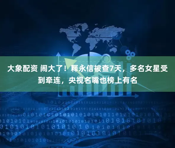 大象配资 闹大了！释永信被查7天，多名女星受到牵连，央视名嘴也榜上有名