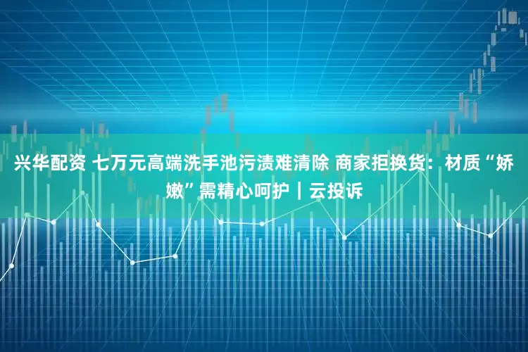 兴华配资 七万元高端洗手池污渍难清除 商家拒换货：材质“娇嫩”需精心呵护｜云投诉