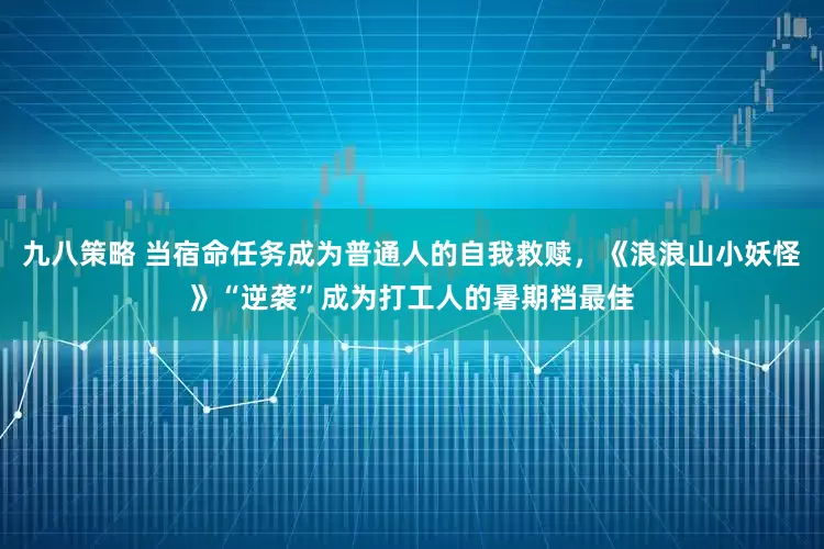 九八策略 当宿命任务成为普通人的自我救赎，《浪浪山小妖怪》“逆袭”成为打工人的暑期档最佳