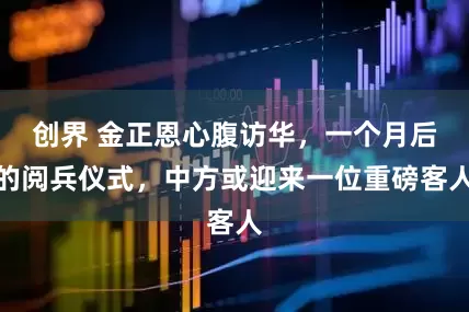 创界 金正恩心腹访华，一个月后的阅兵仪式，中方或迎来一位重磅客人