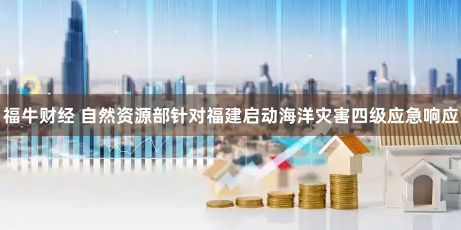 福牛财经 自然资源部针对福建启动海洋灾害四级应急响应