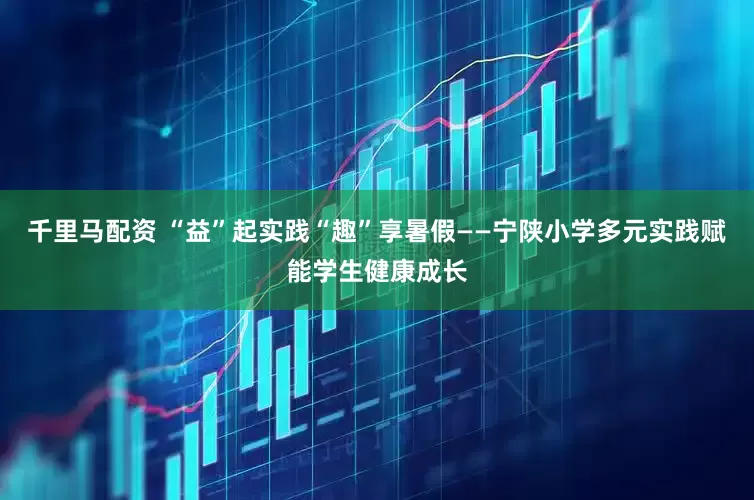 千里马配资 “益”起实践“趣”享暑假——宁陕小学多元实践赋能学生健康成长