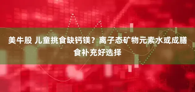 美牛股 儿童挑食缺钙镁？离子态矿物元素水或成膳食补充好选择