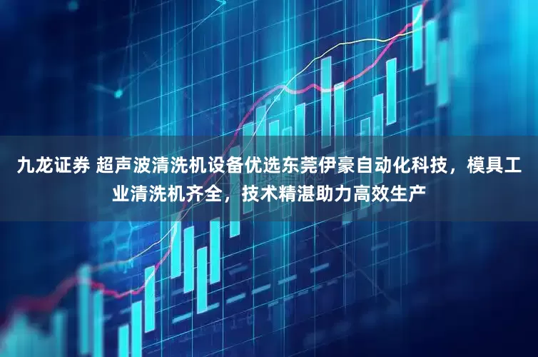 九龙证券 超声波清洗机设备优选东莞伊豪自动化科技，模具工业清洗机齐全，技术精湛助力高效生产