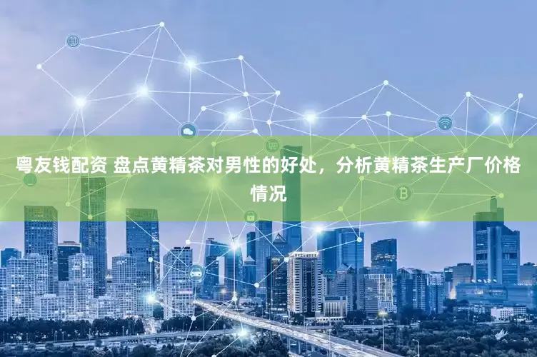 粤友钱配资 盘点黄精茶对男性的好处,分析黄精茶生产厂价格情况